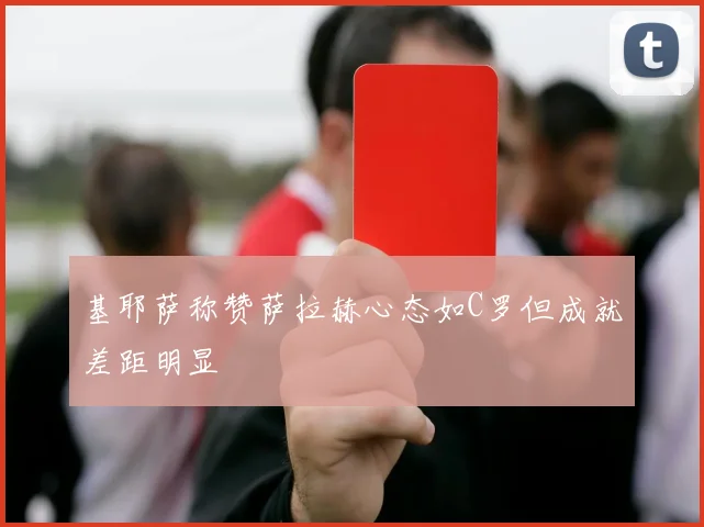 基耶萨称赞萨拉赫心态如C罗但成就差距明显