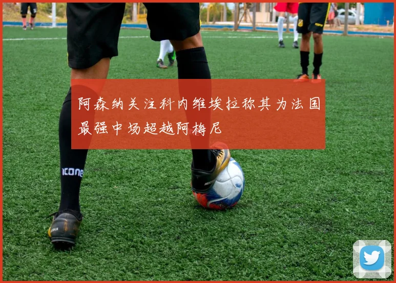 阿森纳关注科内维埃拉称其为法国最强中场超越阿梅尼