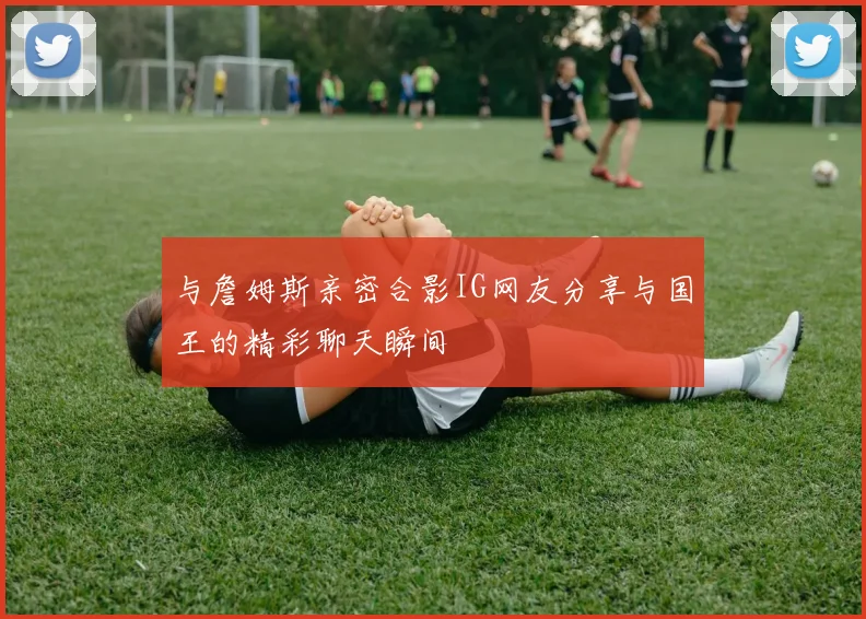 与詹姆斯亲密合影IG网友分享与国王的精彩聊天瞬间