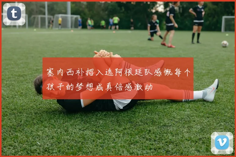 塞内西补招入选阿根廷队感慨每个孩子的梦想成真倍感激动