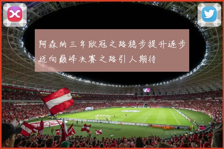 阿森纳三年欧冠之路稳步提升逐步迈向巅峰决赛之路引人期待