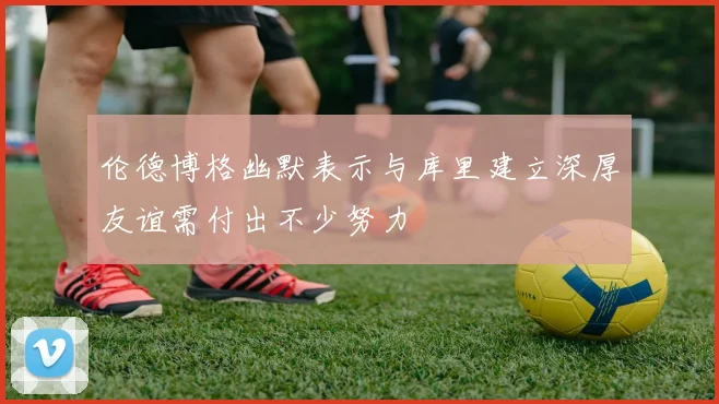 伦德博格幽默表示与库里建立深厚友谊需付出不少努力
