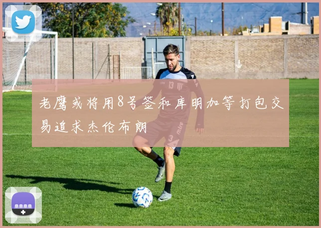 老鹰或将用8号签和库明加等打包交易追求杰伦布朗